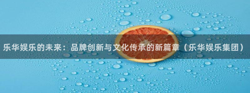 三牛娱乐：乐华娱乐的未来：品牌创新与文化传承的新篇章（乐华娱乐集团）
